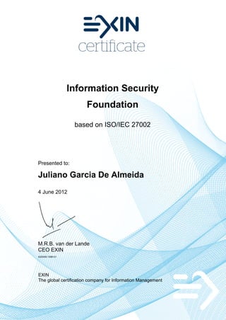 Information Security
                       Foundation

                   based on ISO/IEC 27002




Presented to:

Juliano Garcia De Almeida
4 June 2012




M.R.B. van der Lande
CEO EXIN
4225450.1096121




EXIN
The global certification company for Information Management
 