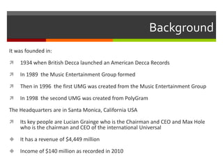 Background
It was founded in:


1934 when British Decca launched an American Decca Records



In 1989 the Music Entertainment Group formed



Then in 1996 the first UMG was created from the Music Entertainment Group



In 1998 the second UMG was created from PolyGram

The Headquarters are in Santa Monica, California USA


Its key people are Lucian Grainge who is the Chairman and CEO and Max Hole
who is the chairman and CEO of the international Universal



It has a revenue of $4,449 million



Income of $140 million as recorded in 2010

 