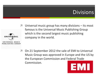Divisions
 Universal music group has many divisions – its most

famous is the Universal Music Publishing Group
which is the second largest music publishing
company in the world.

 On 21 September 2012 the sale of EMI to Universal

Music Group was approved in Europe and the US by
the European Commission and Federal Trade
Commission.

 