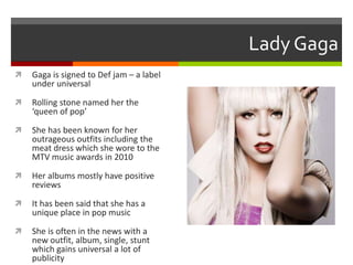 Lady Gaga


Gaga is signed to Def jam – a label
under universal



Rolling stone named her the
‘queen of pop’



She has been known for her
outrageous outfits including the
meat dress which she wore to the
MTV music awards in 2010



Her albums mostly have positive
reviews



It has been said that she has a
unique place in pop music



She is often in the news with a
new outfit, album, single, stunt
which gains universal a lot of
publicity

 