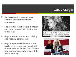 Lady Gaga
 She has donated to numerous

charities and attended many
campaigns
 She calls her fans her little monsters

and got a tattoo of it in dedication
to her fans
 Gaga is a supporter of anti bullying

and strongly believes in it
 Gaga is a positive influence as she

has been seen as a role model, selfesteem booster for her fans, fashion
icon and someone who changed the
music industry

 