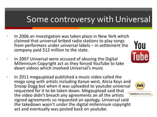 Some controversy with Universal
•

In 2006 an investigation was taken place in New York which
claimed that universal bribed radio stations to play songs
from performers under universal labels – in settlement the
company paid $12 million to the state.

•

In 2007 Universal were accused of abusing the Digital
Millennium Copyright act as they forced YouTube to take
down videos which involved Universal’s music

•

In 2011 megaupload published a music video called the
mega song with artists including Kanye west, Alicia Keys and
Snoop Dogg but when it was uploaded to youtube universal
requested for it to be taken down. Megaupload said that
the video didn’t breach any agreements an all the artists
signed agreements so requested an apology. Universal said
the takedown wasn’t under the digital millennium copyright
act and eventually was posted back on youtube.

 