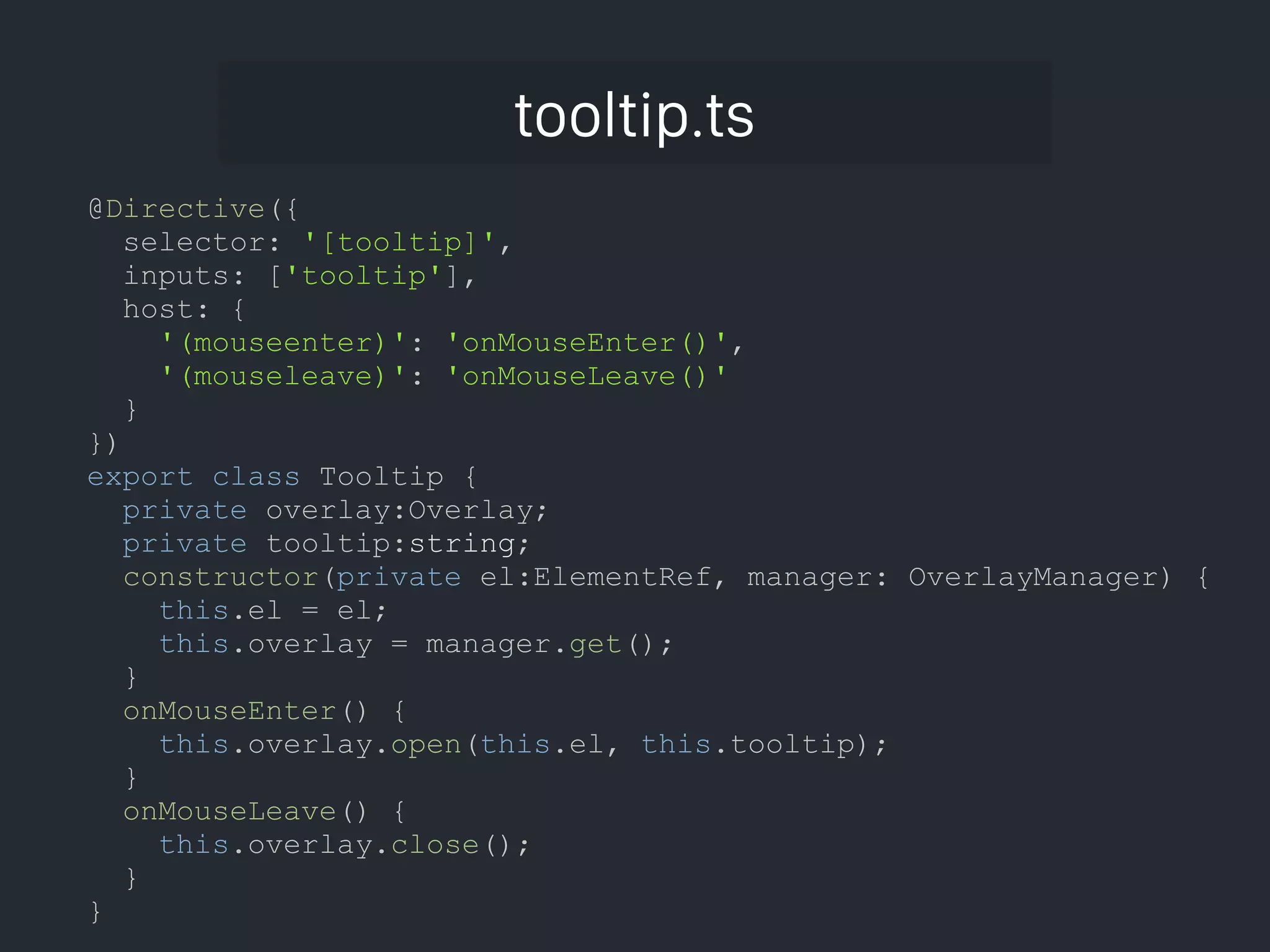 tooltip.ts @Directive({ selector: '[tooltip]', inputs: ['tooltip'], host: { '(mouseenter)': 'onMouseEnter()', '(mouseleave)': 'onMouseLeave()' } }) export class Tooltip { private overlay:Overlay; private tooltip:string; constructor(private el:ElementRef, manager: OverlayManager) { this.el = el; this.overlay = manager.get(); } onMouseEnter() { this.overlay.open(this.el, this.tooltip); } onMouseLeave() { this.overlay.close(); } } 