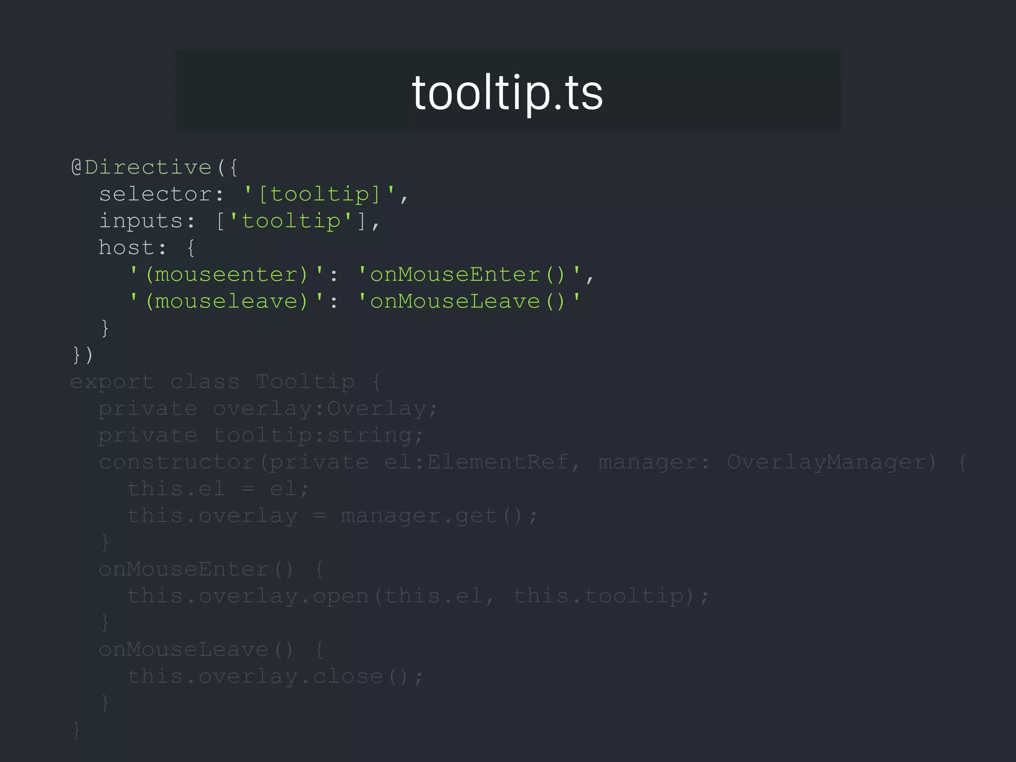 tooltip.ts @Directive({ selector: '[tooltip]', inputs: ['tooltip'], host: { '(mouseenter)': 'onMouseEnter()', '(mouseleave)': 'onMouseLeave()' } }) export class Tooltip { private overlay:Overlay; private tooltip:string; constructor(private el:ElementRef, manager: OverlayManager) { this.el = el; this.overlay = manager.get(); } onMouseEnter() { this.overlay.open(this.el, this.tooltip); } onMouseLeave() { this.overlay.close(); } } 