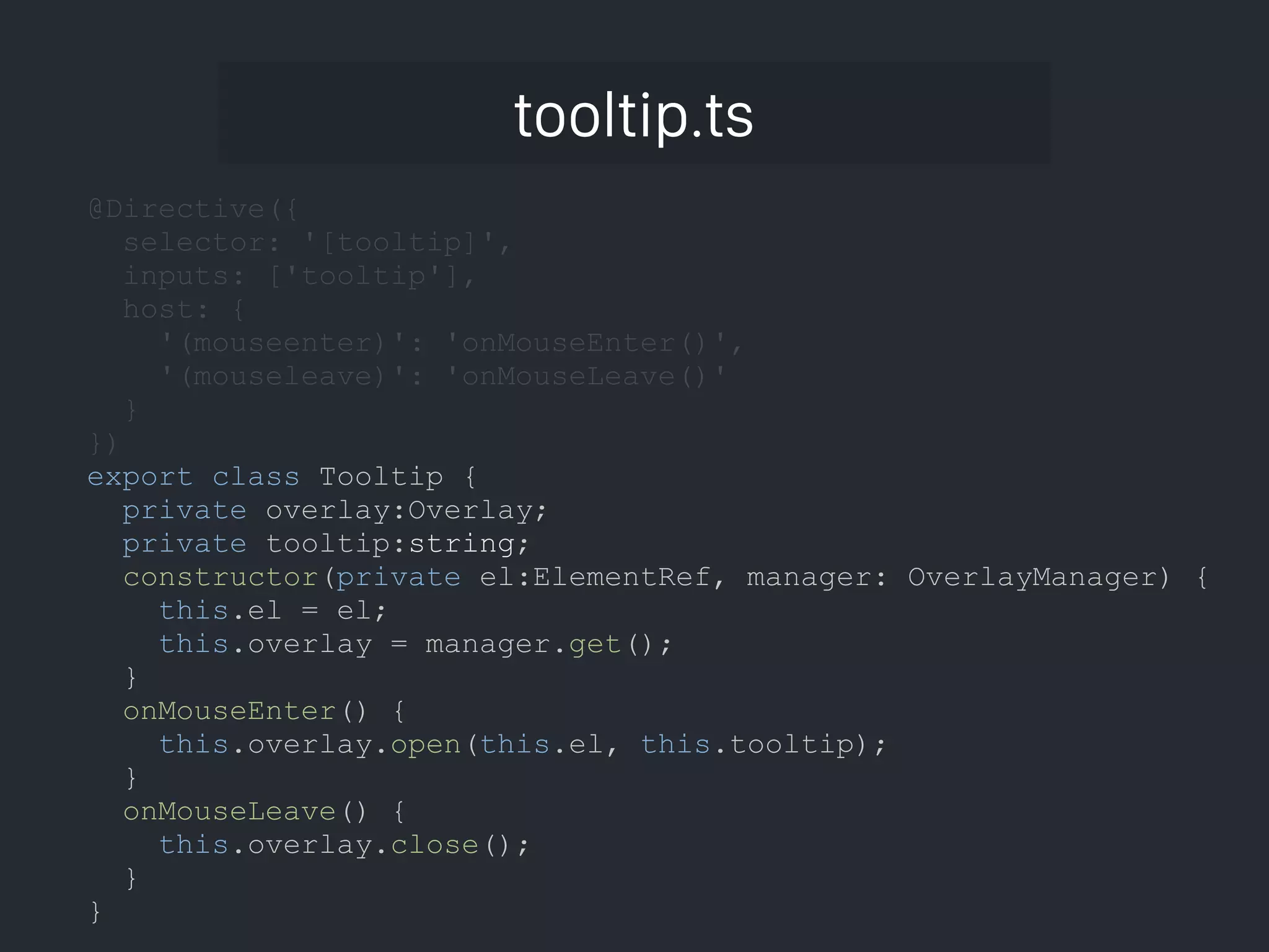 tooltip.ts @Directive({ selector: '[tooltip]', inputs: ['tooltip'], host: { '(mouseenter)': 'onMouseEnter()', '(mouseleave)': 'onMouseLeave()' } }) export class Tooltip { private overlay:Overlay; private tooltip:string; constructor(private el:ElementRef, manager: OverlayManager) { this.el = el; this.overlay = manager.get(); } onMouseEnter() { this.overlay.open(this.el, this.tooltip); } onMouseLeave() { this.overlay.close(); } } 