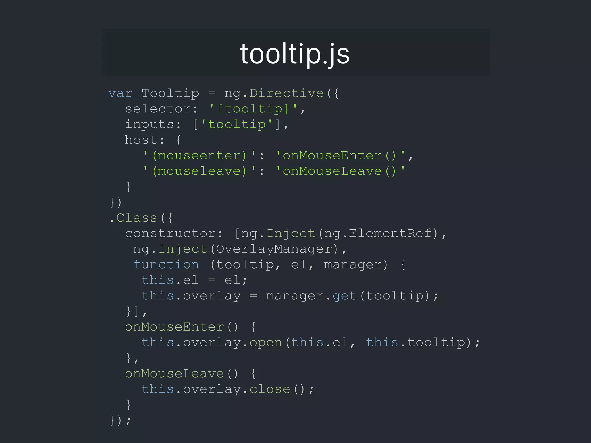 tooltip.js var Tooltip = ng.Directive({ selector: '[tooltip]', inputs: ['tooltip'], host: { '(mouseenter)': 'onMouseEnter()', '(mouseleave)': 'onMouseLeave()' } }) .Class({ constructor: [ng.Inject(ng.ElementRef), ng.Inject(OverlayManager), function (tooltip, el, manager) { this.el = el; this.overlay = manager.get(tooltip); }], onMouseEnter() { this.overlay.open(this.el, this.tooltip); }, onMouseLeave() { this.overlay.close(); } }); 