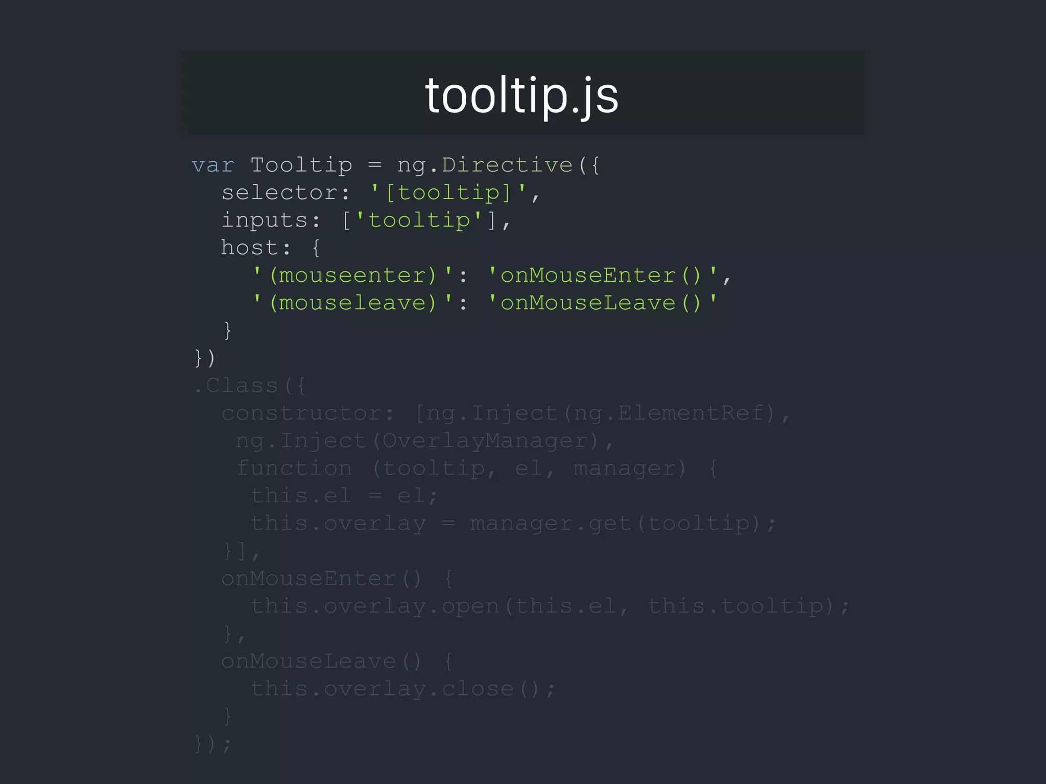 tooltip.js var Tooltip = ng.Directive({ selector: '[tooltip]', inputs: ['tooltip'], host: { '(mouseenter)': 'onMouseEnter()', '(mouseleave)': 'onMouseLeave()' } }) .Class({ constructor: [ng.Inject(ng.ElementRef), ng.Inject(OverlayManager), function (tooltip, el, manager) { this.el = el; this.overlay = manager.get(tooltip); }], onMouseEnter() { this.overlay.open(this.el, this.tooltip); }, onMouseLeave() { this.overlay.close(); } }); 