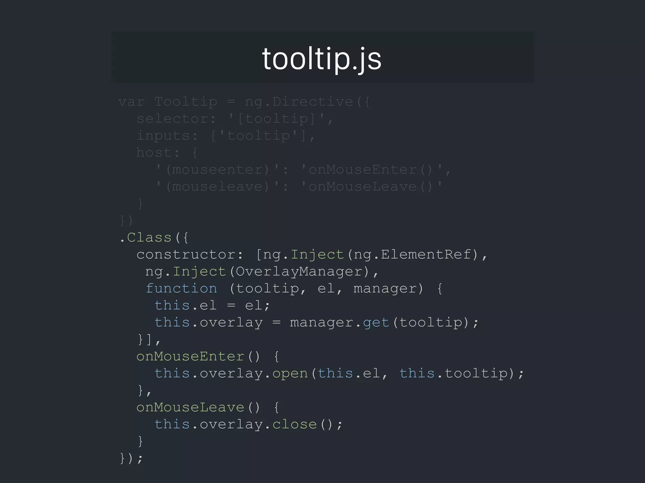 tooltip.js var Tooltip = ng.Directive({ selector: '[tooltip]', inputs: ['tooltip'], host: { '(mouseenter)': 'onMouseEnter()', '(mouseleave)': 'onMouseLeave()' } }) .Class({ constructor: [ng.Inject(ng.ElementRef), ng.Inject(OverlayManager), function (tooltip, el, manager) { this.el = el; this.overlay = manager.get(tooltip); }], onMouseEnter() { this.overlay.open(this.el, this.tooltip); }, onMouseLeave() { this.overlay.close(); } }); 