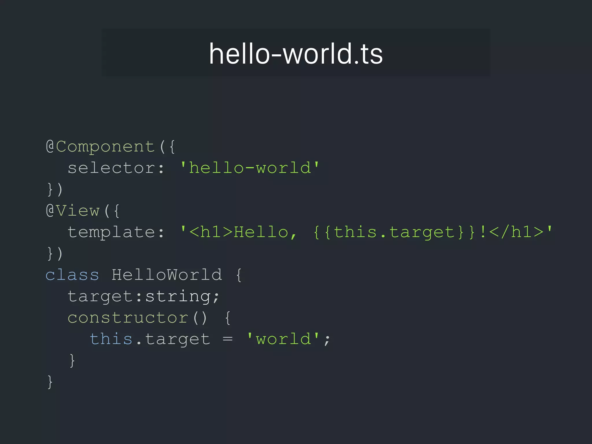 hello-world.ts @Component({ selector: 'hello-world' }) @View({ template: '<h1>Hello, {{this.target}}!</h1>' }) class HelloWorld { target:string; constructor() { this.target = 'world'; } } 