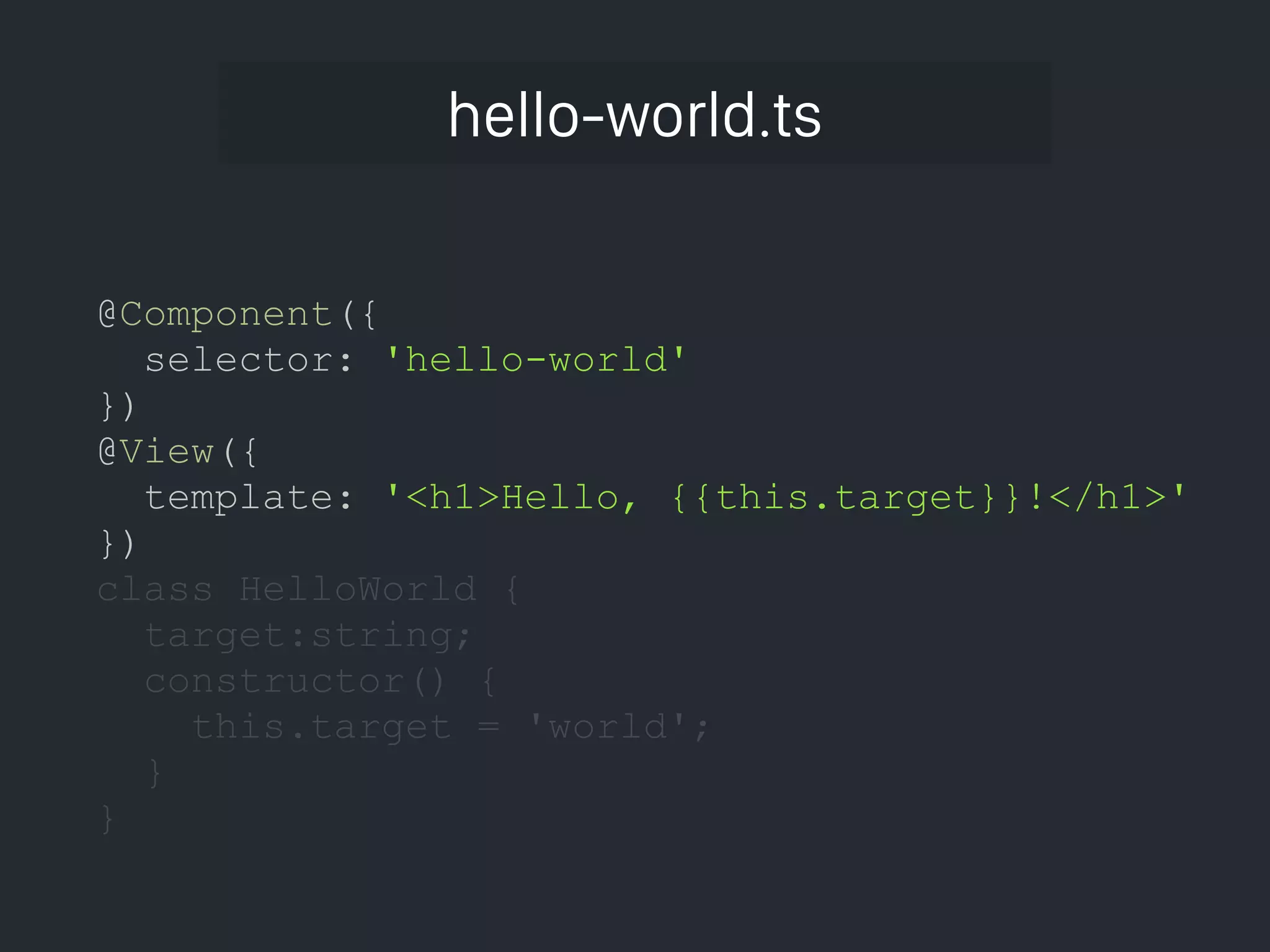 hello-world.ts @Component({ selector: 'hello-world' }) @View({ template: '<h1>Hello, {{this.target}}!</h1>' }) class HelloWorld { target:string; constructor() { this.target = 'world'; } } 