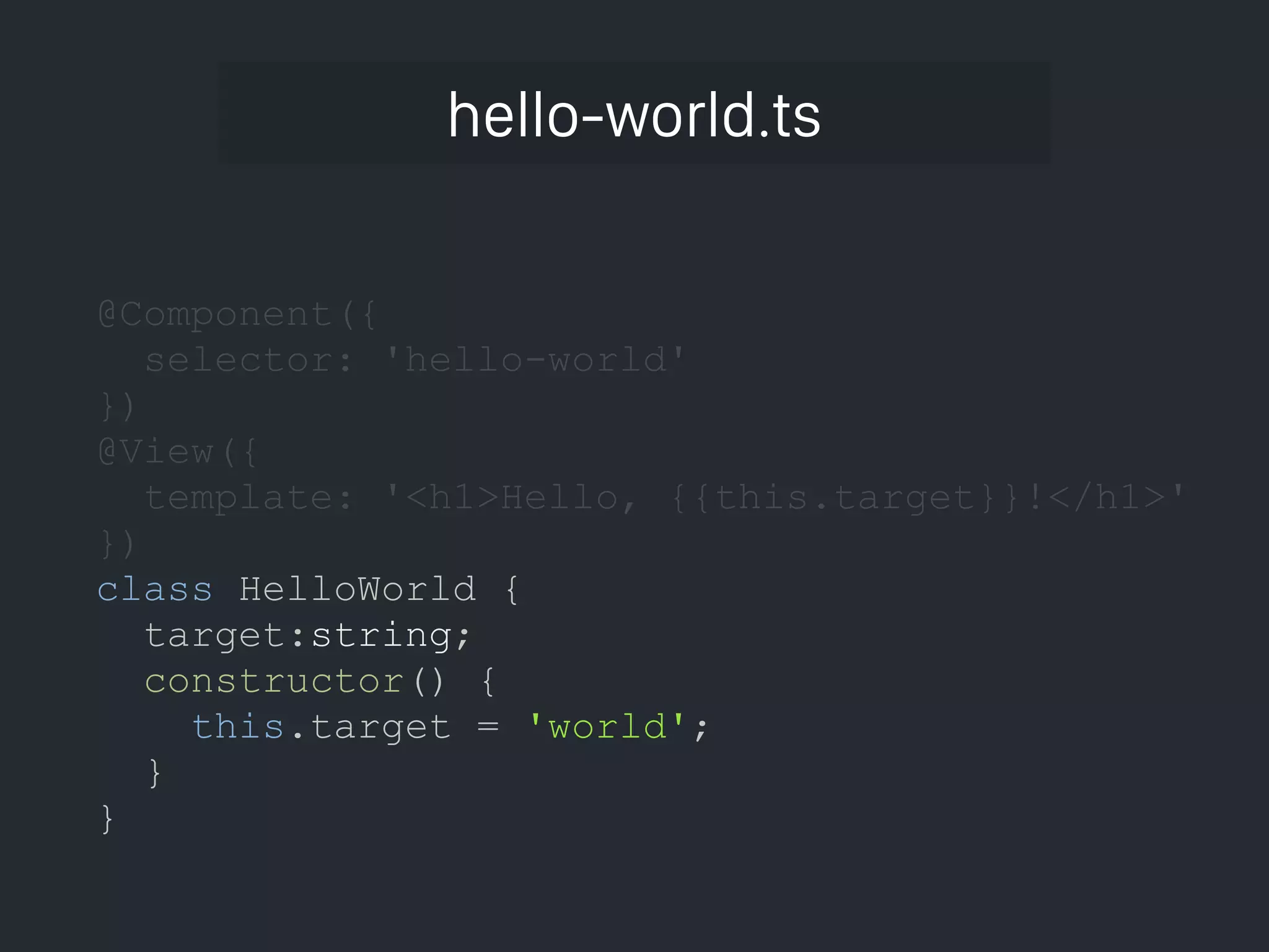 hello-world.ts @Component({ selector: 'hello-world' }) @View({ template: '<h1>Hello, {{this.target}}!</h1>' }) class HelloWorld { target:string; constructor() { this.target = 'world'; } } 
