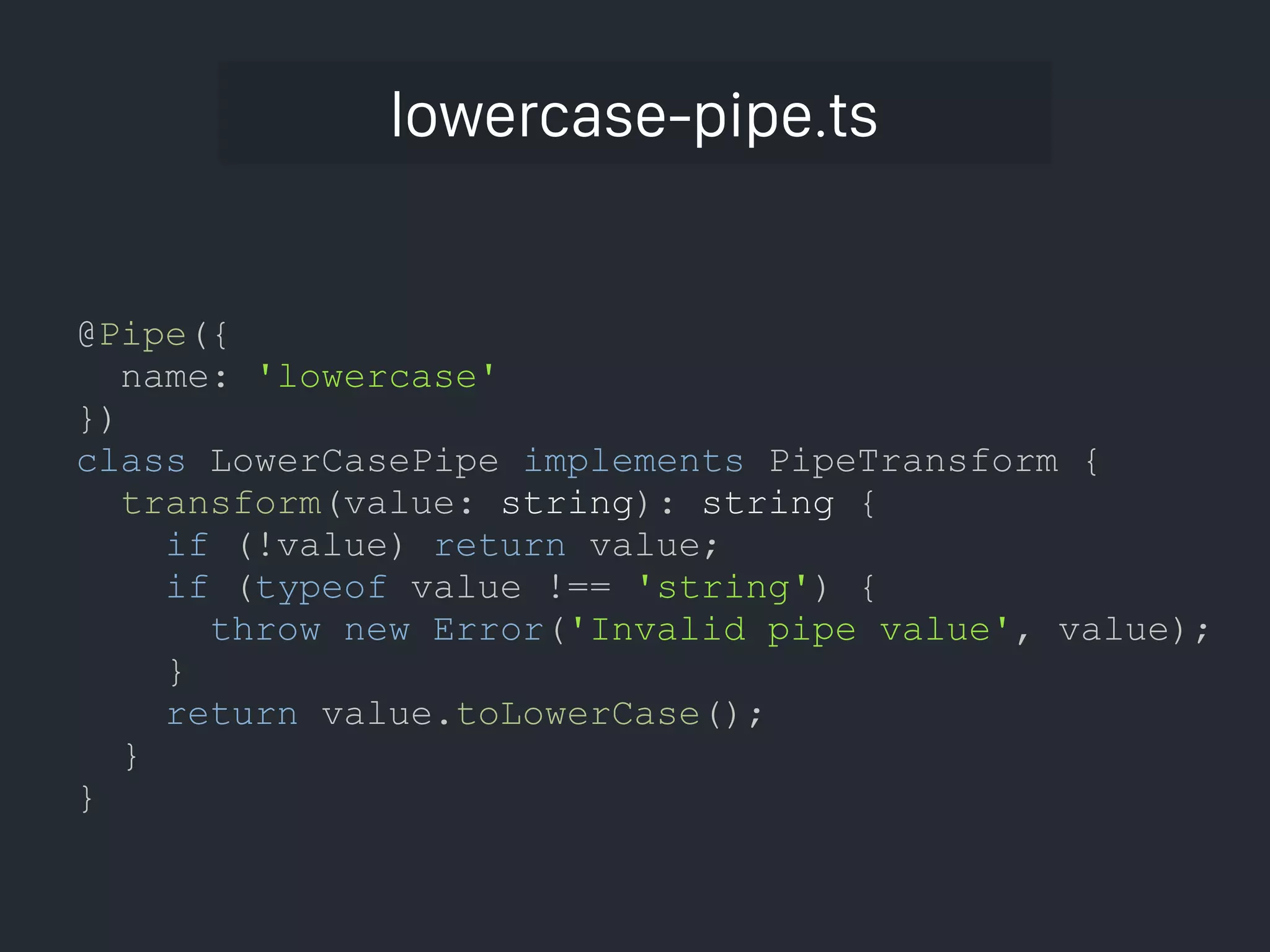 lowercase-pipe.ts @Pipe({ name: 'lowercase' }) class LowerCasePipe implements PipeTransform { transform(value: string): string { if (!value) return value; if (typeof value !== 'string') { throw new Error('Invalid pipe value', value); } return value.toLowerCase(); } } 
