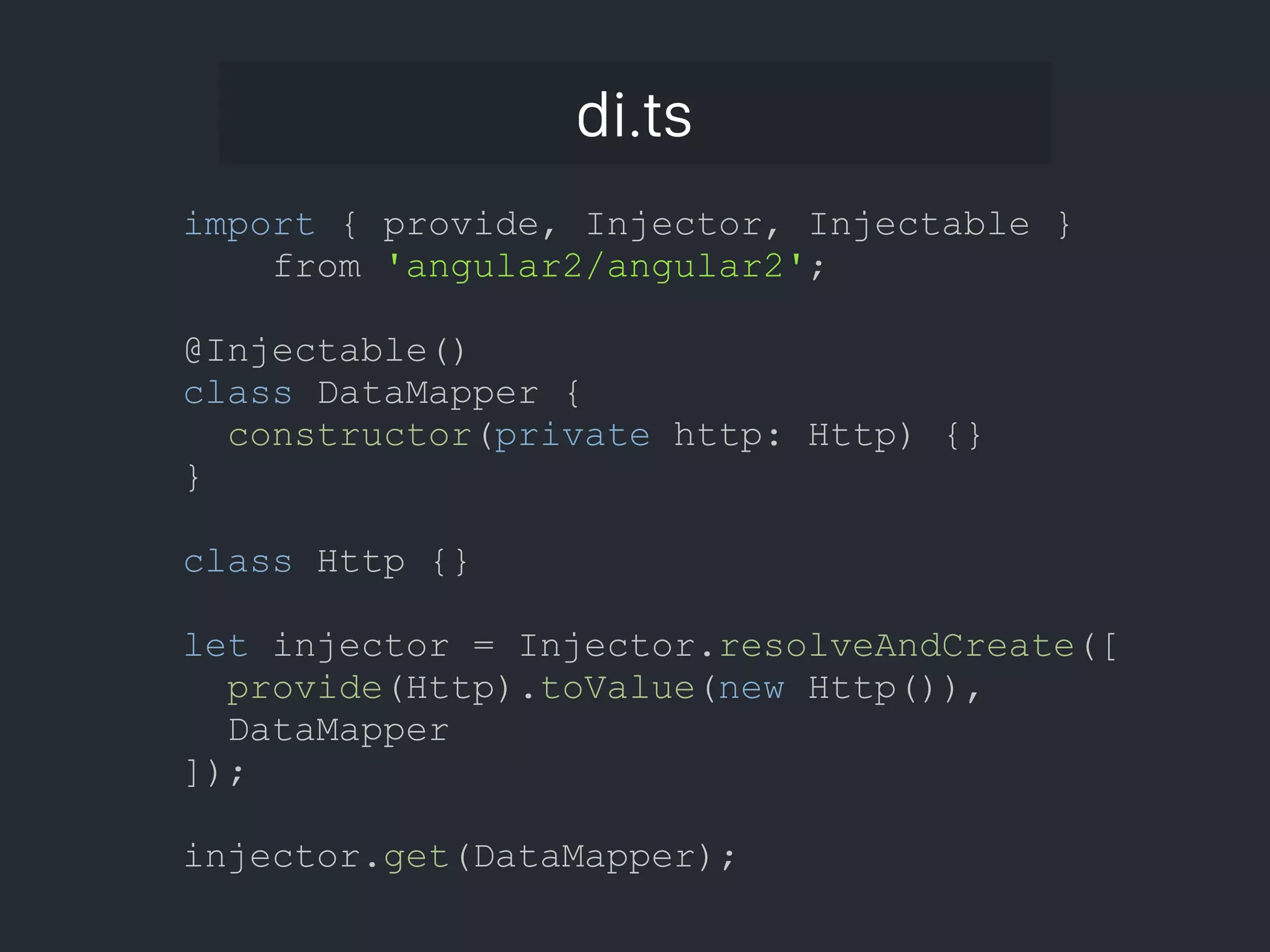 di.ts import { provide, Injector, Injectable } from 'angular2/angular2'; @Injectable() class DataMapper { constructor(private http: Http) {} } class Http {} let injector = Injector.resolveAndCreate([ provide(Http).toValue(new Http()), DataMapper ]); injector.get(DataMapper); 