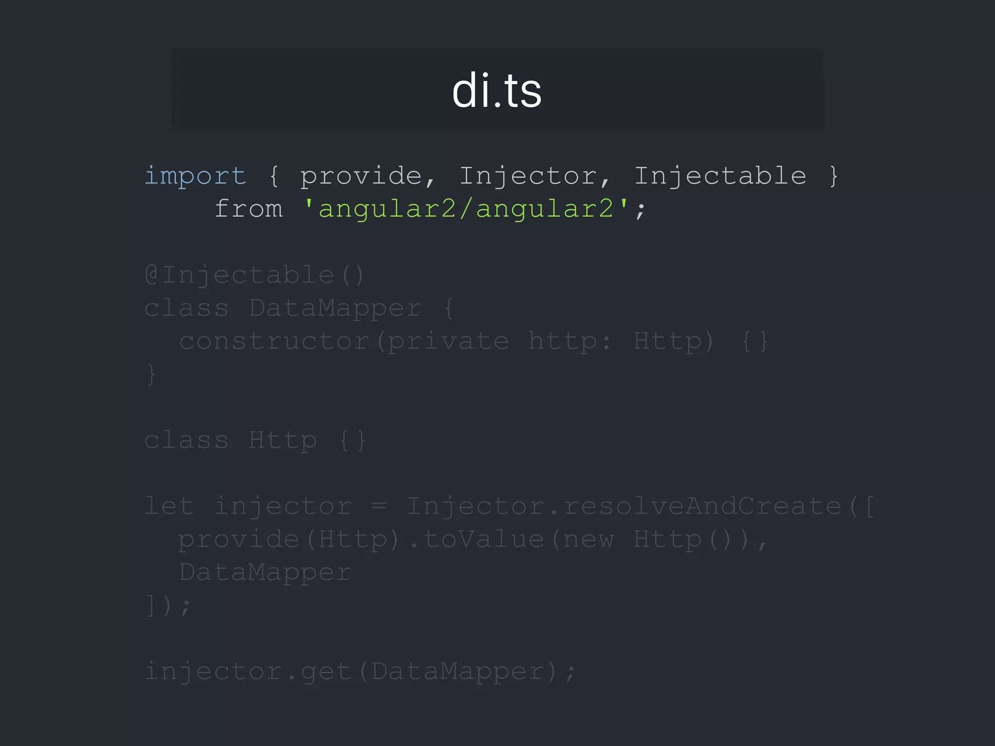 di.ts import { provide, Injector, Injectable } from 'angular2/angular2'; @Injectable() class DataMapper { constructor(private http: Http) {} } class Http {} let injector = Injector.resolveAndCreate([ provide(Http).toValue(new Http()), DataMapper ]); injector.get(DataMapper); 
