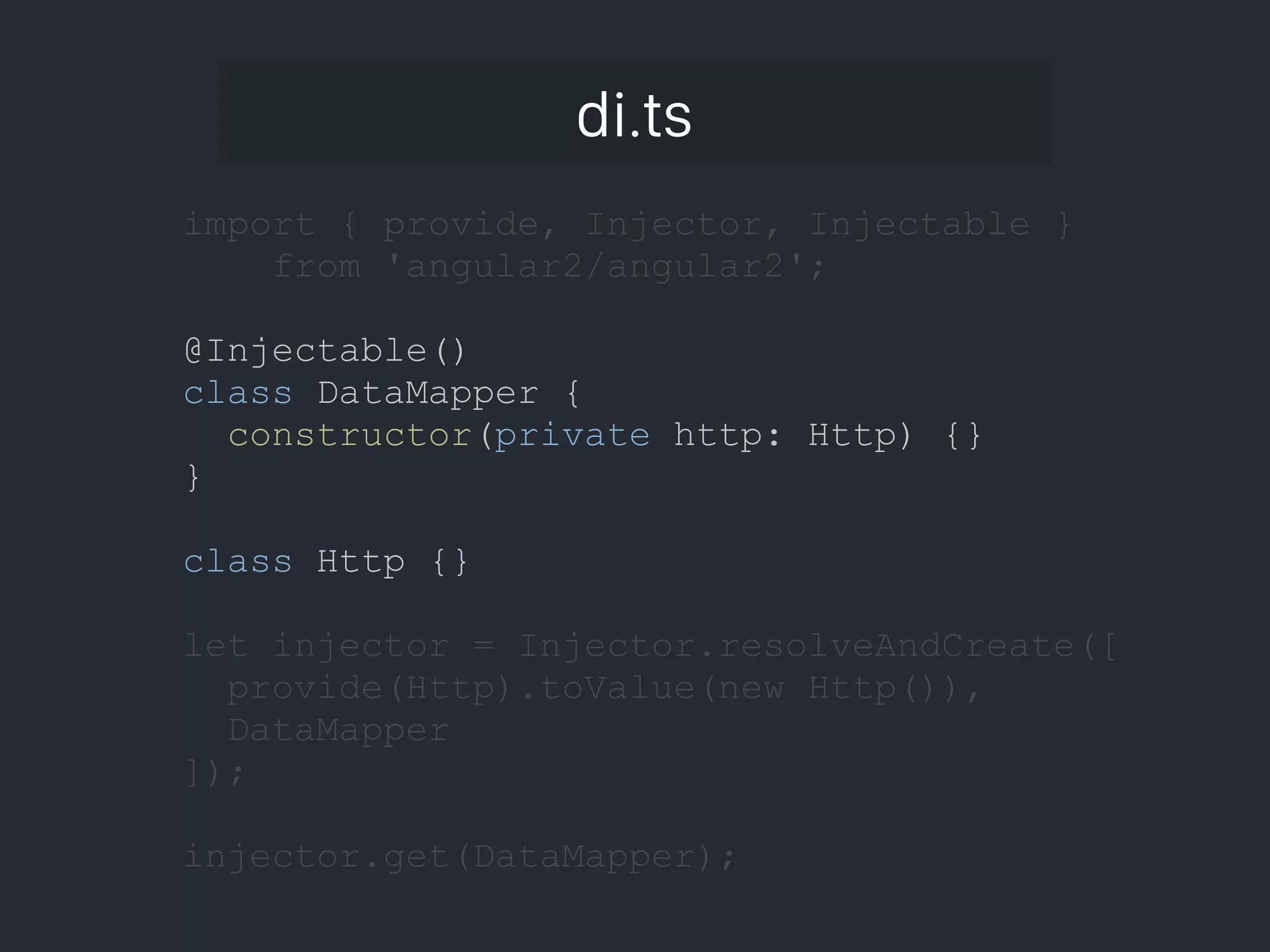 di.ts import { provide, Injector, Injectable } from 'angular2/angular2'; @Injectable() class DataMapper { constructor(private http: Http) {} } class Http {} let injector = Injector.resolveAndCreate([ provide(Http).toValue(new Http()), DataMapper ]); injector.get(DataMapper); 