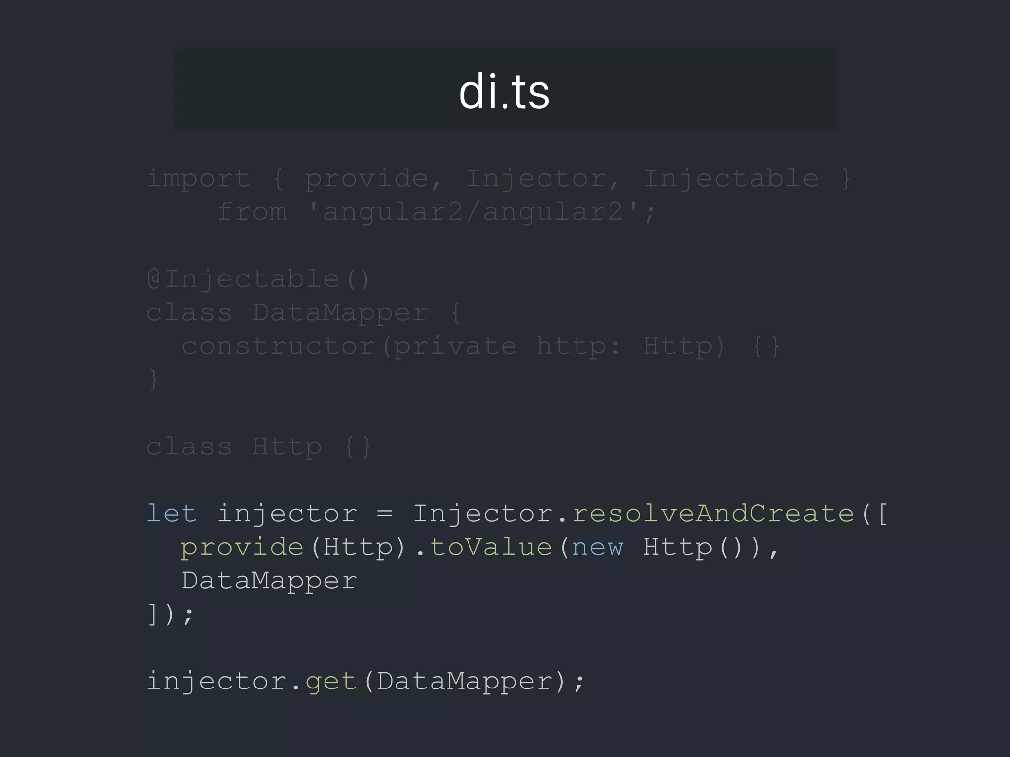 di.ts import { provide, Injector, Injectable } from 'angular2/angular2'; @Injectable() class DataMapper { constructor(private http: Http) {} } class Http {} let injector = Injector.resolveAndCreate([ provide(Http).toValue(new Http()), DataMapper ]); injector.get(DataMapper); 