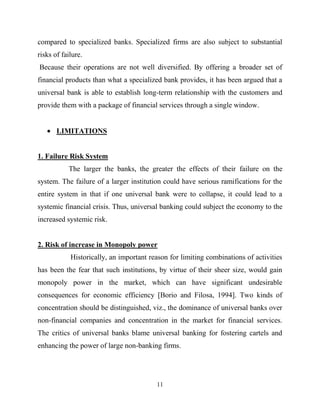 11
compared to specialized banks. Specialized firms are also subject to substantial
risks of failure.
Because their operations are not well diversified. By offering a broader set of
financial products than what a specialized bank provides, it has been argued that a
universal bank is able to establish long-term relationship with the customers and
provide them with a package of financial services through a single window.
LIMITATIONS
1. Failure Risk System
The larger the banks, the greater the effects of their failure on the
system. The failure of a larger institution could have serious ramifications for the
entire system in that if one universal bank were to collapse, it could lead to a
systemic financial crisis. Thus, universal banking could subject the economy to the
increased systemic risk.
2. Risk of increase in Monopoly power
Historically, an important reason for limiting combinations of activities
has been the fear that such institutions, by virtue of their sheer size, would gain
monopoly power in the market, which can have significant undesirable
consequences for economic efficiency [Borio and Filosa, 1994]. Two kinds of
concentration should be distinguished, viz., the dominance of universal banks over
non-financial companies and concentration in the market for financial services.
The critics of universal banks blame universal banking for fostering cartels and
enhancing the power of large non-banking firms.
 