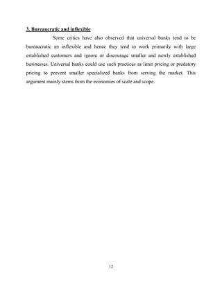 12
3. Bureaucratic and inflexible
Some critics have also observed that universal banks tend to be
bureaucratic an inflexible and hence they tend to work primarily with large
established customers and ignore or discourage smaller and newly established
businesses. Universal banks could use such practices as limit pricing or predatory
pricing to prevent smaller specialized banks from serving the market. This
argument mainly stems from the economies of scale and scope.
 
