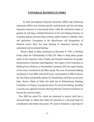 13
UNIVERSAL BANKING IN INDIA
In India Development financial institutions (DFIs) and refinancing
institutions (RFIs) were meeting specific sectoral needs and also providing
long-term resources at concessional terms, while the commercial banks in
general, by and large, confined themselves to the core banking functions of
accepting deposits and providing working capital finance to industry, trade
and agriculture. Consequent to the liberalization and deregulation of
financial sector, there has been blurring of distinction between the
commercial and investment banking.
Reserve Bank of India constituted on December 8, 1997, a Working
Group under the Chairmanship of Shri S.H. Khan to bring about greater
clarity in the respective roles of banks and financial institutions for greater
harmonization of facilities and obligations. Also report of the Committee on
Banking Sector Reforms or Narasimham Committee (NC) has major bearing
on the issues considered by the Khan group. The issue of universal banking
resurfaced in Year 2000, when ICICI gave a presentation to RBI to discuss
the time frame and possible options for transforming itself into an universal
bank. Reserve Bank of India also spelt out to Parliamentary Standing
Committee on Finance, its proposed policy for universal banking, including
a case-by-case approach towards allowing Domestic financial institutions to
become the universal banks.
Now RBI has asked FIs, which are interested to convert itself into a
universal bank, to submit their plans for transition to a universal bank for
consideration and further discussions. FIs need to formulate a road map for
 