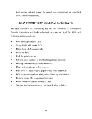 14
the transition path and strategy for smooth conversion into an universal bank
over a specified time frame.
KHAN COMMITTEE ON UNIVERSAL BANKING & FIS
The khan committee on harmonizing the role and operations of development
financial institutions and banks submitted its report on April 24, 1998 with
following recommendations: -
 Give banking license to DFIs
 Merge banks with banks, DFIs
 Bring down CRR progressively
 Phase out SLR
 Redefine priority sector
 Set up a super regulator to coordinate regulators‘ activities
 Develop risk-based supervisory framework
 Usher in legal reforms in debt recovery
 State level FIs be allowed to go public and come under RBI
 DFIs be permitted to have wholly-owned banking subsidiaries
 Remove cap on FIs‘ resources mobilization
 Grant authorized dealers‘ license to DFIs
 Set up a standing committee to coordinate lending policies
 