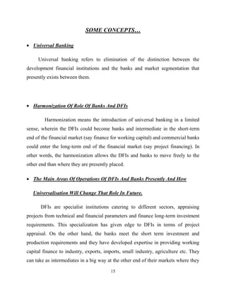 15
SOME CONCEPTS…
Universal Banking
Universal banking refers to elimination of the distinction between the
development financial institutions and the banks and market segmentation that
presently exists between them.
Harmonization Of Role Of Banks And DFIs
Harmonization means the introduction of universal banking in a limited
sense, wherein the DFIs could become banks and intermediate in the short-term
end of the financial market (say finance for working capital) and commercial banks
could enter the long-term end of the financial market (say project financing). In
other words, the harmonization allows the DFIs and banks to move freely to the
other end than where they are presently placed.
The Main Areas Of Operations Of DFIs And Banks Presently And How
Universalisation Will Change That Role In Future.
DFIs are specialist institutions catering to different sectors, appraising
projects from technical and financial parameters and finance long-term investment
requirements. This specialization has given edge to DFIs in terms of project
appraisal. On the other hand, the banks meet the short term investment and
production requirements and they have developed expertise in providing working
capital finance to industry, exports, imports, small industry, agriculture etc. They
can take as intermediates in a big way at the other end of their markets where they
 