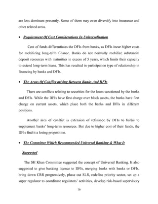 16
are less dominant presently. Some of them may even diversify into insurance and
other related areas.
Requirement Of Cost Considerations In Universalisation
Cost of funds differentiates the DFIs from banks, as DFIs incur higher costs
for mobilizing long-term finance. Banks do not normally mobilize substantial
deposit resources with maturities in excess of 5 years, which limits their capacity
to extend long-term loans. This has resulted in participation type of relationship in
financing by banks and DFIs.
The Areas Of Conflict arising Between Banks And DFIs
There are conflicts relating to securities for the loans sanctioned by the banks
and DFIs. While the DFIs have first charge over block assets, the banks have first
charge on current assets, which place both the banks and DFIs in different
positions.
Another area of conflict is extension of refinance by DFIs to banks to
supplement banks‘ long-term resources. But due to higher cost of their funds, the
DFIs find it a losing proposition.
The Committee Which Recommended Universal Banking & What It
Suggested
The SH Khan Committee suggested the concept of Universal Banking. It also
suggested to give banking licence to DFIs, merging banks with banks or DFIs,
bring down CRR progressively, phase out SLR, redefine priority sector, set up a
super regulator to coordinate regulators‘ activities, develop risk-based supervisory
 