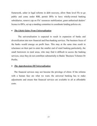 17
framework, usher in legal reforms in debt recovery, allow State level FIs to go
public and come under RBI, permit DFIs to have wholly-owned banking
subsidiaries, remove cap on FIs‘ resources mobilization, grant authorized dealers‘
licence to DFIs, set up a standing committee to coordinate lending policies etc.
The Likely Gains From Universalisation
The universalisation is expected to result in expansion of banks and
diversification into new financial and Para-banking services. The business focus of
the banks would emerge on profit lines. This may at the same time result in
reluctance on their part to enter the smaller end of retail banking particularly, the
small borrowers in rural areas, who may find it difficult to access the banking
services, since they do not contribute substantially to Banks‘ Business Volumes Or
Profits.
The Apprehensions Of Universalisation
The financial services may not become the privilege of elitist. If the reforms
with a human face are what we want, the universal banking has to make
adjustments and ensure that financial services are available to all at affordable
costs.
 