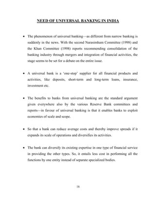 18
NEED OF UNIVERSAL BANKING IN INDIA
The phenomenon of universal banking—as different from narrow banking is
suddenly in the news. With the second Narasimham Committee (1998) and
the Khan Committee (1998) reports recommending consolidation of the
banking industry through mergers and integration of financial activities, the
stage seems to be set for a debate on the entire issue.
A universal bank is a ‗one-stop‘ supplier for all financial products and
activities, like deposits, short-term and long-term loans, insurance,
investment etc.
The benefits to banks from universal banking are the standard argument
given everywhere also by the various Reserve Bank committees and
reports—in favour of universal banking is that it enables banks to exploit
economies of scale and scope.
So that a bank can reduce average costs and thereby improve spreads if it
expands its scale of operations and diversifies its activities.
The bank can diversify its existing expertise in one type of financial service
in providing the other types. So, it entails less cost in performing all the
functions by one entity instead of separate specialized bodies.
 