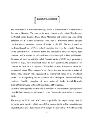 2
The latest mantra is Universal Banking, which is combination of Commercial &
Investment Banking. The concept is most relevant in the United Kingdom and
the United States, Barclays Bank, Chase Manhattan and Citicorp are some of the
examples of it. Where historically there was a distinction drawn between
pure investment banks and commercial banks. In the US, this was a result of
the Glass-Steagall Act of 1933. In both countries, however, the regulatory barrier
to the combination of investment banks and commercial banks has largely been
removed, and a number of universal banks have emerged in both jurisdictions.
However, at least up until the global financial crisis of 2008, there remained a
number of large, pure investment banks. In other countries, the concept is less
relevant as there is not regulatory distinction between investment banks and
commercial banks. Thus, banks of a very large size tend to operate as universal
banks, while smaller firms specialised as commercial banks or as investment
banks. This is especially true of countries with a European Continental banking
tradition. Notable examples of such universal banks include Deutsche
Bank of Germany, and UBS and Credit Suisse of Switzerland.
Universal banking is the solution to FIs problems. A universal bank participates in
many kinds of banking activities and is both a Commercial bank and an Investment
bank.
The merger of ICICI and ICICI bank is probably the largest merger seen in
corporate India Industry, which has redefine banking in the highly competitive era
of globalization and liberalization. Post merger, the new entity- ICICI Bank is the
Executive Summary
 