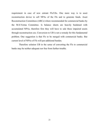21
requirement in case of new entrant FIs/Ubs. One more way is to asset
reconstruction device to sell NPAs of the FIs and to generate funds. Asset
Reconstruction Committees (ARCs) where recommended for commercial banks by
the M.S.Verma Committee. Is balance sheets are heavily burdened with
accumulated NPAs; therefore first they will have to sale these impaired assets
through reconstruction cos. Conversion to UB is not a remedy for this fundamental
problem. One suggestion is that FIs to be merged with commercial banks. But
current level of NPAs of FIs will put additional burden.
Therefore solution UB in the sense of converting the FIs to commercial
banks may be neither adequate nor free from further trouble.
 