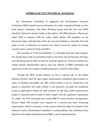 22
APPROACH TO UNIVERSAL BANKING
The Narsimham Committee II suggested that Development Financial
Institutions (DFIs) should convert ultimately into either commercial banks or non-
bank finance companies. The Khan Working Group held the view that DFIS
should be allowed to become banks at the earliest. The RBI released a 'Discussion
Paper' (DP) in January 1999 for wider public debate. The feedback on the
discussion paper indicated that while the universal banking is desirable from the
point of view of efficiency of resource use, there is need for caution in moving
towards such a system by banks and DFIs..
The principle of "Universal Banking" is a desirable goal and some progress
has already been made by permitting banks to diversify into investments and long-
term financing and the DFIs to lend for working capital, etc. However, banks have
certain special characteristics and as such any dilution of RBI's prudential and
supervisory norms for conduct of banking business would be inadvisable.
Though the DFIs would continue to have a special role in the Indian
financial System, until the debt market demonstrates substantial improvements in
terms of liquidity and depth, any DFI, which wishes to do so, should have the
option to transform into bank (which it can exercise), provided the prudential
norms as applicable to banks are fully satisfied. To this end, a DFI would need to
prepare a transition path in order to fully comply with the regulatory requirement
of a bank. The DFI concerned may consult RBI for such transition arrangements.
Reserve Bank will consider such requests on a case-by-case basis. Financing
requirements, which is necessary. In due course, and in the light of evolution of the
financial system, Narasimham Committee's recommendation that, ultimately there
should be only banks and Restructured NBFCs can be operationalised.
 
