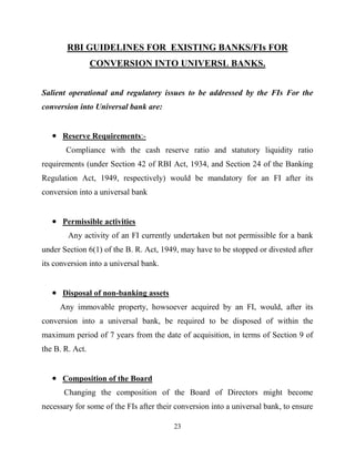 23
RBI GUIDELINES FOR EXISTING BANKS/FIs FOR
CONVERSION INTO UNIVERSL BANKS.
Salient operational and regulatory issues to be addressed by the FIs For the
conversion into Universal bank are:
Reserve Requirements:-
Compliance with the cash reserve ratio and statutory liquidity ratio
requirements (under Section 42 of RBI Act, 1934, and Section 24 of the Banking
Regulation Act, 1949, respectively) would be mandatory for an FI after its
conversion into a universal bank
Permissible activities
Any activity of an FI currently undertaken but not permissible for a bank
under Section 6(1) of the B. R. Act, 1949, may have to be stopped or divested after
its conversion into a universal bank.
Disposal of non-banking assets
Any immovable property, howsoever acquired by an FI, would, after its
conversion into a universal bank, be required to be disposed of within the
maximum period of 7 years from the date of acquisition, in terms of Section 9 of
the B. R. Act.
Composition of the Board
Changing the composition of the Board of Directors might become
necessary for some of the FIs after their conversion into a universal bank, to ensure
 