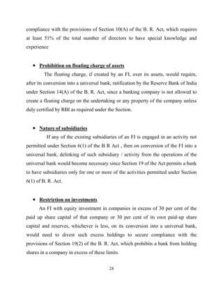 24
compliance with the provisions of Section 10(A) of the B. R. Act, which requires
at least 51% of the total number of directors to have special knowledge and
experience
Prohibition on floating charge of assets
The floating charge, if created by an FI, over its assets, would require,
after its conversion into a universal bank, ratification by the Reserve Bank of India
under Section 14(A) of the B. R. Act, since a banking company is not allowed to
create a floating charge on the undertaking or any property of the company unless
duly certified by RBI as required under the Section.
Nature of subsidiaries
If any of the existing subsidiaries of an FI is engaged in an activity not
permitted under Section 6(1) of the B R Act , then on conversion of the FI into a
universal bank, delinking of such subsidiary / activity from the operations of the
universal bank would become necessary since Section 19 of the Act permits a bank
to have subsidiaries only for one or more of the activities permitted under Section
6(1) of B. R. Act.
Restriction on investments
An FI with equity investment in companies in excess of 30 per cent of the
paid up share capital of that company or 30 per cent of its own paid-up share
capital and reserves, whichever is less, on its conversion into a universal bank,
would need to divest such excess holdings to secure compliance with the
provisions of Section 19(2) of the B. R. Act, which prohibits a bank from holding
shares in a company in excess of these limits.
 