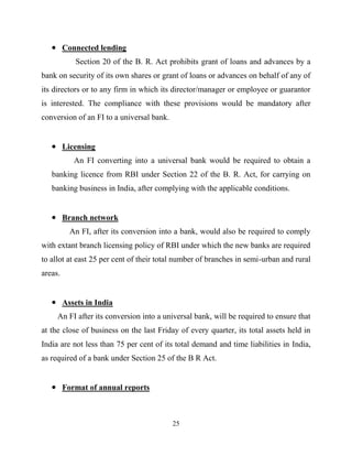 25
Connected lending
Section 20 of the B. R. Act prohibits grant of loans and advances by a
bank on security of its own shares or grant of loans or advances on behalf of any of
its directors or to any firm in which its director/manager or employee or guarantor
is interested. The compliance with these provisions would be mandatory after
conversion of an FI to a universal bank.
Licensing
An FI converting into a universal bank would be required to obtain a
banking licence from RBI under Section 22 of the B. R. Act, for carrying on
banking business in India, after complying with the applicable conditions.
Branch network
An FI, after its conversion into a bank, would also be required to comply
with extant branch licensing policy of RBI under which the new banks are required
to allot at east 25 per cent of their total number of branches in semi-urban and rural
areas.
Assets in India
An FI after its conversion into a universal bank, will be required to ensure that
at the close of business on the last Friday of every quarter, its total assets held in
India are not less than 75 per cent of its total demand and time liabilities in India,
as required of a bank under Section 25 of the B R Act.
Format of annual reports
 