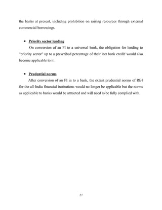 27
the banks at present, including prohibition on raising resources through external
commercial borrowings.
Priority sector lending
On conversion of an FI to a universal bank, the obligation for lending to
"priority sector" up to a prescribed percentage of their 'net bank credit' would also
become applicable to it .
Prudential norms
After conversion of an FI in to a bank, the extant prudential norms of RBI
for the all-India financial institutions would no longer be applicable but the norms
as applicable to banks would be attracted and will need to be fully complied with.
 