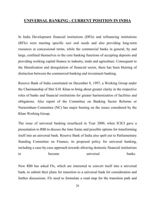28
UNIVERSAL BANKING - CURRENT POSITION IN INDIA
In India Development financial institutions (DFIs) and refinancing institutions
(RFIs) were meeting specific sect oral needs and also providing long-term
resources at concessional terms, while the commercial banks in general, by and
large, confined themselves to the core banking functions of accepting deposits and
providing working capital finance to industry, trade and agriculture. Consequent to
the liberalization and deregulation of financial sector, there has been blurring of
distinction between the commercial banking and investment banking.
Reserve Bank of India constituted on December 8, 1997, a Working Group under
the Chairmanship of Shri S.H. Khan to bring about greater clarity in the respective
roles of banks and financial institutions for greater harmonization of facilities and
obligations. Also report of the Committee on Banking Sector Reforms or
Narasimham Committee (NC) has major bearing on the issues considered by the
Khan Working Group.
The issue of universal banking resurfaced in Year 2000, when ICICI gave a
presentation to RBI to discuss the time frame and possible options for transforming
itself into an universal bank. Reserve Bank of India also spelt out to Parliamentary
Standing Committee on Finance, its proposed policy for universal banking,
including a case-by-case approach towards allowing domestic financial institutions
to become universal banks.
Now RBI has asked FIs, which are interested to convert itself into a universal
bank, to submit their plans for transition to a universal bank for consideration and
further discussions. FIs need to formulate a road map for the transition path and
 