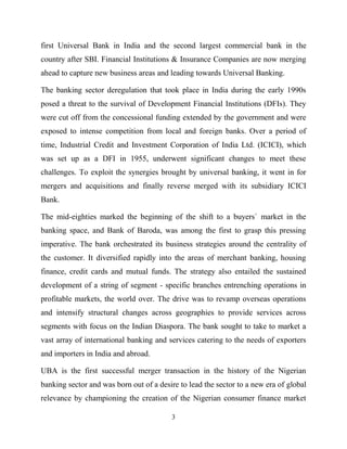 3
first Universal Bank in India and the second largest commercial bank in the
country after SBI. Financial Institutions & Insurance Companies are now merging
ahead to capture new business areas and leading towards Universal Banking.
The banking sector deregulation that took place in India during the early 1990s
posed a threat to the survival of Development Financial Institutions (DFIs). They
were cut off from the concessional funding extended by the government and were
exposed to intense competition from local and foreign banks. Over a period of
time, Industrial Credit and Investment Corporation of India Ltd. (ICICI), which
was set up as a DFI in 1955, underwent significant changes to meet these
challenges. To exploit the synergies brought by universal banking, it went in for
mergers and acquisitions and finally reverse merged with its subsidiary ICICI
Bank.
The mid-eighties marked the beginning of the shift to a buyers` market in the
banking space, and Bank of Baroda, was among the first to grasp this pressing
imperative. The bank orchestrated its business strategies around the centrality of
the customer. It diversified rapidly into the areas of merchant banking, housing
finance, credit cards and mutual funds. The strategy also entailed the sustained
development of a string of segment - specific branches entrenching operations in
profitable markets, the world over. The drive was to revamp overseas operations
and intensify structural changes across geographies to provide services across
segments with focus on the Indian Diaspora. The bank sought to take to market a
vast array of international banking and services catering to the needs of exporters
and importers in India and abroad.
UBA is the first successful merger transaction in the history of the Nigerian
banking sector and was born out of a desire to lead the sector to a new era of global
relevance by championing the creation of the Nigerian consumer finance market
 