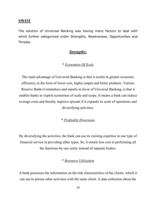 30
SWOT
The solution of Universal Banking was having many factors to deal with
which further categorized under Strengths, Weaknesses, Opportunities and
Threats.
Strengths:
* Economies Of Scale
The main advantage of Universal Banking is that it results in greater economic
efficiency in the form of lower cost, higher output and better products. Various
Reserve Banks Committees and reports in favor of Universal Banking, is that it
enables banks to exploit economies of scale and scope. It means a bank can reduce
average costs and thereby improve spreads if it expands its scale of operations and
diversifying activities.
* Profitable Diversions
By diversifying the activities, the bank can use its existing expertise in one type of
financial service in providing other types. So, it entails less cost in performing all
the functions by one entity instead of separate bodies.
* Resource Utilization
A bank possesses the information on the risk characteristics of the clients, which it
can use to pursue other activities with the same client. A data collection about the
 