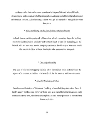 31
market trends, risk and returns associated with portfolios of Mutual Funds,
diversifiable and non diversifiable risk analysis, etc are useful for other clients and
information seekers. Automatically, a bank will get the benefit of being involved in
Research.
* Easy marketing on the foundation a of Brand name
A bank has an existing network of branches, which can act as shops for selling
products like Insurance, Mutual Fund without much efforts on marketing, as the
branch will act here as a parent company or source. In this way a bank can reach
the remotest client without having to take recourse ton an agent.
* One stop shopping
The idea of 'one stop shopping' saves a lot of transaction costs and increases the
speed of economic activities. It is beneficial for the bank as well as customers.
* Investor friendly activities
Another manifestation of Universal Banking is bank holding stakes in a firm. A
bank's equity holding in a borrower firm, acts as a signal for other investors on to
the health of the firm, since the lending bank is in a better position to monitor the
firm's activities.
 