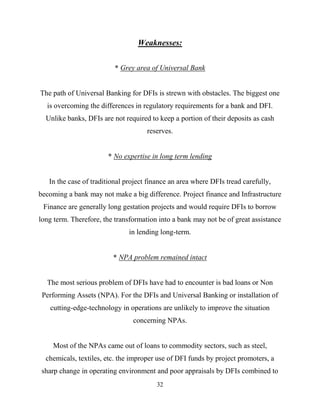 32
Weaknesses:
* Grey area of Universal Bank
The path of Universal Banking for DFIs is strewn with obstacles. The biggest one
is overcoming the differences in regulatory requirements for a bank and DFI.
Unlike banks, DFIs are not required to keep a portion of their deposits as cash
reserves.
* No expertise in long term lending
In the case of traditional project finance an area where DFIs tread carefully,
becoming a bank may not make a big difference. Project finance and Infrastructure
Finance are generally long gestation projects and would require DFIs to borrow
long term. Therefore, the transformation into a bank may not be of great assistance
in lending long-term.
* NPA problem remained intact
The most serious problem of DFIs have had to encounter is bad loans or Non
Performing Assets (NPA). For the DFIs and Universal Banking or installation of
cutting-edge-technology in operations are unlikely to improve the situation
concerning NPAs.
Most of the NPAs came out of loans to commodity sectors, such as steel,
chemicals, textiles, etc. the improper use of DFI funds by project promoters, a
sharp change in operating environment and poor appraisals by DFIs combined to
 