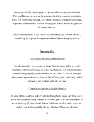 33
destroy the viability of some projects. So, instead of improving the situation
Universal Banking may worsen the situation, due to the expansion in activities
banks will fail to make thorough study of the actual need of the party concerned,
the prospect of the business, in which it is engaged, its track record, the quality of
the management, etc.
ICICI suffered the least in this section, but the IDBI has got worst hit of NPAs,
considering the negative developments at Dabhol Power Company (DPC)
Opportunities:
* To increase efficiency and productivity
Liberalization offers opportunities to banks. Now, the focus will be on profits
rather than on the size of balance sheet. Fee based incomes will be more attractive
than mobilizing deposits, which lead to lower cost funds. To face the increased
competition, banks will need to improve their efficiency and productivity, which
will lead to new products and better services.
* To get more exposure in the global market
In terms of total asset base and net worth the Indian banks have a very long road to
travel when compared to top 10 banks in the world. (SBI is the only Indian bank to
appear in the top 100 banks list of 'Fortune 500' based on sales, profits, assets and
market value. It also ranks II in the list of Forbes 2000 among all Indian
 