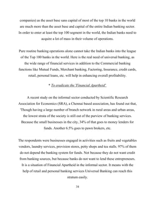 34
companies) as the asset base sans capital of most of the top 10 banks in the world
are much more than the asset base and capital of the entire Indian banking sector.
In order to enter at least the top 100 segment in the world, the Indian banks need to
acquire a lot of mass in their volume of operations.
Pure routine banking operations alone cannot take the Indian banks into the league
of the Top 100 banks in the world. Here is the real need of universal banking, as
the wide range of financial services in addition to the Commercial banking
functions like Mutual Funds, Merchant banking, Factoring, Insurance, credit cards,
retail, personal loans, etc. will help in enhancing overall profitability.
* To eradicate the 'Financial Apartheid'
A recent study on the informal sector conducted by Scientific Research
Association for Economics (SRA), a Chennai based association, has found out that,
'Though having a large number of branch network in rural areas and urban areas,
the lowest strata of the society is still out of the purview of banking services.
Because the small businesses in the city, 34% of that goes to money lenders for
funds. Another 6.5% goes to pawn brokers, etc.
The respondents were businesses engaged in activities such as fruits and vegetables
vendors, laundry services, provision stores, petty shops and tea stalls. 97% of them
do not depend the banking system for funds. Not because they do not want credit
from banking sources, but because banks do not want to lend these entrepreneurs.
It is a situation of Financial Apartheid in the informal sector. It means with the
help of retail and personal banking services Universal Banking can reach this
stratum easily.
 