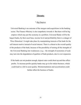 35
Threats:
* Big Empires
Universal Banking is an outcome of the mergers and acquisitions in the banking
sector. The Finance Ministry is also empathetic towards it. But there will be big
empires which may put the economy in a problem. Universal Banks will be the
largest banks, by their asset base, income level and profitability there is a danger of
'Price Distortion'. It might take place by manipulating interests of the bank for the
self interest motive instead of social interest. There is a threat to the overall quality
of the products of the bank, because of the possibility of turning all the strengths of
the Universal Banking into weaknesses. (e.g. - the strength of economies of scale
may turn into the degradation of qualities of bank products, due to over expansion.
If the banks are not prudent enough, deposit rates could shoot up and thus affect
profits. To increase profits quickly banks may go in for riskier business, which
could lead to a full in asset quality. Disintermediation and securitization could
further affect the business of banks.
 