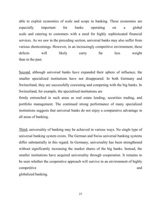 37
able to exploit economies of scale and scope in banking. These economies are
especially important for banks operating on a global
scale and catering to customers with a need for highly sophisticated financial
services. As we saw in the preceding section, universal banks may also suffer from
various shortcomings. However, in an increasingly competitive environment, these
defects will likely carry far less weight
than in the past.
Second, although universal banks have expanded their sphere of influence, the
smaller specialized institutions have not disappeared. In both Germany and
Switzerland, they are successfully coexisting and competing with the big banks. In
Switzerland, for example, the specialized institutions are
firmly entrenched in such areas as real estate lending, securities trading, and
portfolio management. The continued strong performance of many specialized
institutions suggests that universal banks do not enjoy a comparative advantage in
all areas of banking.
Third, universality of banking may be achieved in various ways. No single type of
universal banking system exists. The German and Swiss universal banking systems
differ substantially in this regard. In Germany, universality has been strengthened
without significantly increasing the market shares of the big banks. Instead, the
smaller institutions have acquired universality through cooperation. It remains to
be seen whether the cooperative approach will survive in an environment of highly
competitive and
globalized banking.
 