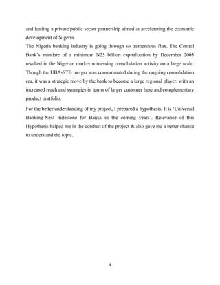 4
and leading a private/public sector partnership aimed at accelerating the economic
development of Nigeria.
The Nigeria banking industry is going through so tremendous flux. The Central
Bank‘s mandate of a minimum N25 billion capitalization by December 2005
resulted in the Nigerian market witnessing consolidation activity on a large scale.
Though the UBA-STB merger was consummated during the ongoing consolidation
era, it was a strategic move by the bank to become a large regional player, with an
increased reach and synergies in terms of larger customer base and complementary
product portfolio.
For the better understanding of my project, I prepared a hypothesis. It is ‗Universal
Banking-Next milestone for Banks in the coming years‘. Relevance of this
Hypothesis helped me in the conduct of the project & also gave me a better chance
to understand the topic.
 