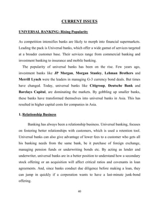 40
CURRENT ISSUES
UNIVERSAL BANKING- Rising Popularity
As competition intensifies banks are likely to morph into financial supermarkets.
Leading the pack is Universal banks, which offer a wide gamut of services targeted
at a broader customer base. Their services range from commercial banking and
investment banking to insurance and mobile banking.
The popularity of universal banks has been on the rise. Few years ago,
investment banks like JP Morgan, Morgan Stanley, Lehman Brothers and
Merrill Lynch were the leaders in managing G-3 currency bond deals. But times
have changed. Today, universal banks like Citigroup, Deutsche Bank and
Barclays Capital, are dominating the markets. By gobbling up smaller banks,
these banks have transformed themselves into universal banks in Asia. This has
resulted in higher capital costs for companies in Asia.
1. Relationship Business
Banking has always been a relationship business. Universal banking, focuses
on fostering better relationships with customers, which is used a retention tool.
Universal banks can also give advantage of lower fees to a customer who gets all
his banking needs from the same bank, be it purchase of foreign exchange,
managing pension funds or underwriting bonds etc. By acting as lender and
underwriter, universal banks are in a better position to understand how a secondary
stock offering or an acquisition will affect critical ratios and covenants in loan
agreements. And, since banks conduct due diligence before making a loan, they
can jump in quickly if a corporation wants to have a last-minute junk-bond
offering.
 