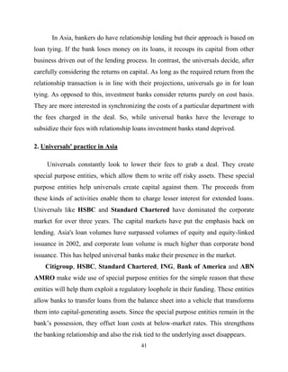 41
In Asia, bankers do have relationship lending but their approach is based on
loan tying. If the bank loses money on its loans, it recoups its capital from other
business driven out of the lending process. In contrast, the universals decide, after
carefully considering the returns on capital. As long as the required return from the
relationship transaction is in line with their projections, universals go in for loan
tying. As opposed to this, investment banks consider returns purely on cost basis.
They are more interested in synchronizing the costs of a particular department with
the fees charged in the deal. So, while universal banks have the leverage to
subsidize their fees with relationship loans investment banks stand deprived.
2. Universals' practice in Asia
Universals constantly look to lower their fees to grab a deal. They create
special purpose entities, which allow them to write off risky assets. These special
purpose entities help universals create capital against them. The proceeds from
these kinds of activities enable them to charge lesser interest for extended loans.
Universals like HSBC and Standard Chartered have dominated the corporate
market for over three years. The capital markets have put the emphasis back on
lending. Asia's loan volumes have surpassed volumes of equity and equity-linked
issuance in 2002, and corporate loan volume is much higher than corporate bond
issuance. This has helped universal banks make their presence in the market.
Citigroup, HSBC, Standard Chartered, ING, Bank of America and ABN
AMRO make wide use of special purpose entities for the simple reason that these
entities will help them exploit a regulatory loophole in their funding. These entities
allow banks to transfer loans from the balance sheet into a vehicle that transforms
them into capital-generating assets. Since the special purpose entities remain in the
bank‘s possession, they offset loan costs at below-market rates. This strengthens
the banking relationship and also the risk tied to the underlying asset disappears.
 