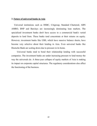 42
3. Future of universal banks in Asia
Universal institutions such as HSBC, Citigroup, Standard Chartered, ABN
AMRO, BNP and Barclays are increasingly dominating loan markets. The
specialized investment banks don't have access to a commercial bank's varied
deposits to lend from. These banks tend concentrate at their returns on equity.
However, investment banks like UBS, which have massive balance sheets, have
become very selective about their lending in Asia. Even universal banks like
Deutsche Bank are scaling down due to pressure in its home.
Universal banks tend to bond their relationship lending with successful
companies. The investment banks are under increasing pressure to lend money the
way the universals do. A three-year collapse of equity markets of Asia is making
its impact on corporate capital structures. The regulatory considerations also affect
the functioning of the business.
 