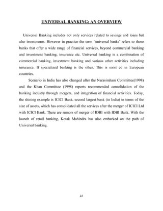 43
UNIVERSAL BANKING: AN OVERVIEW
Universal Banking includes not only services related to savings and loans but
also investments. However in practice the term ―universal banks‘ refers to those
banks that offer a wide range of financial services, beyond commercial banking
and investment banking, insurance etc. Universal banking is a combination of
commercial banking, investment banking and various other activities including
insurance. If specialized banking is the other. This is most co in European
countries.
Scenario in India has also changed after the Narasimham Committee(1998)
and the Khan Committee (1998) reports recommended consolidation of the
banking industry through mergers, and integration of financial activities. Today,
the shining example is ICICI Bank, second largest bank (in India) in terms of the
size of assets, which has consolidated all the services after the merger of ICICI Ltd
with ICICI Bank. There are rumors of merger of IDBI with IDBI Bank. With the
launch of retail banking, Kotak Mahindra has also embarked on the path of
Universal banking.
 