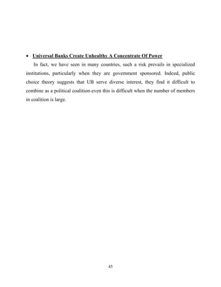 45
Universal Banks Create Unhealthy A Concentrate Of Power
In fact, we have seen in many countries, such a risk prevails in specialized
institutions, particularly when they are government sponsored. Indeed, public
choice theory suggests that UB serve diverse interest, they find it difficult to
combine as a political coalition-even this is difficult when the number of members
in coalition is large.
 